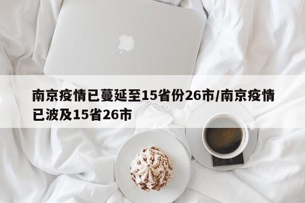 南京疫情已蔓延至15省份26市/南京疫情已波及15省26市
