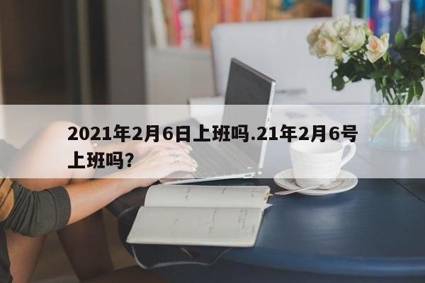 2021年2月6日上班吗.21年2月6号上班吗?
