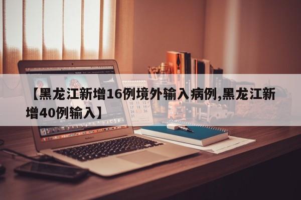 【黑龙江新增16例境外输入病例,黑龙江新增40例输入】