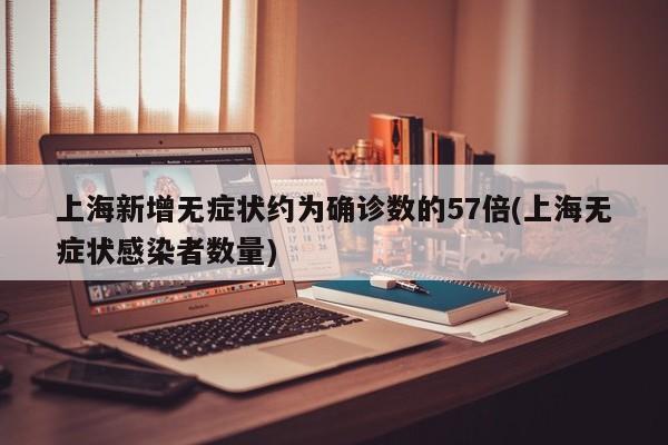 上海新增无症状约为确诊数的57倍(上海无症状感染者数量)