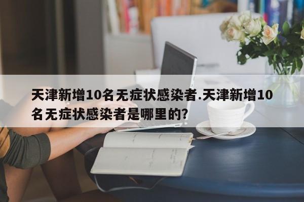 天津新增10名无症状感染者.天津新增10名无症状感染者是哪里的?