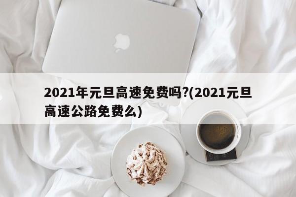 2021年元旦高速免费吗?(2021元旦高速公路免费么)