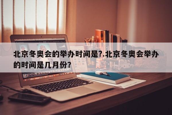 北京冬奥会的举办时间是?.北京冬奥会举办的时间是几月份?