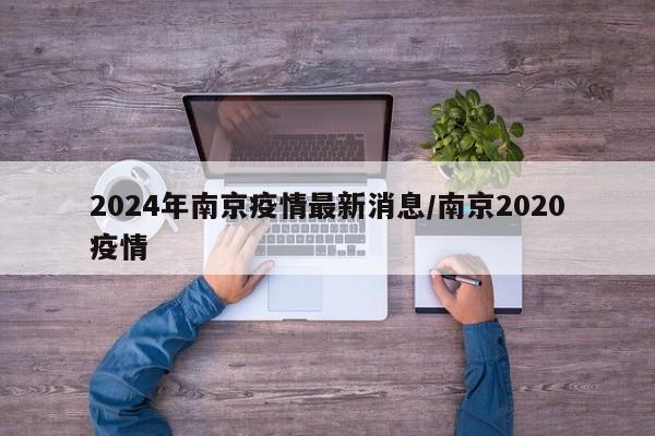 2024年南京疫情最新消息/南京2020疫情