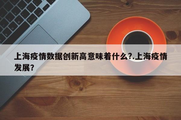 上海疫情数据创新高意味着什么?.上海疫情发展?