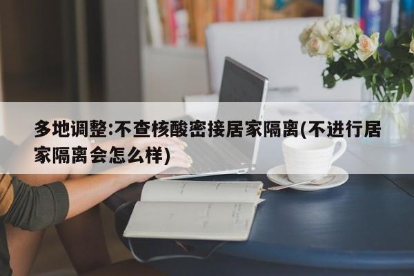 多地调整:不查核酸密接居家隔离(不进行居家隔离会怎么样)