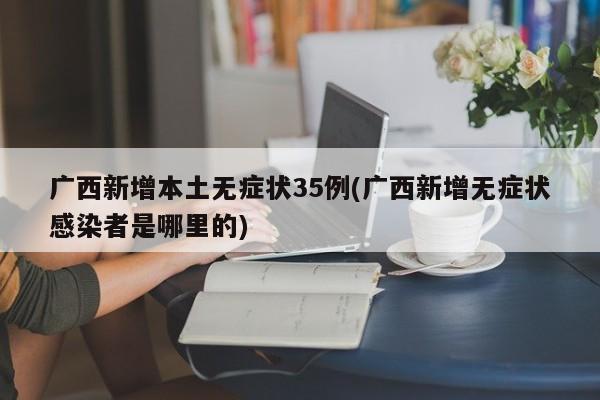 广西新增本土无症状35例(广西新增无症状感染者是哪里的)