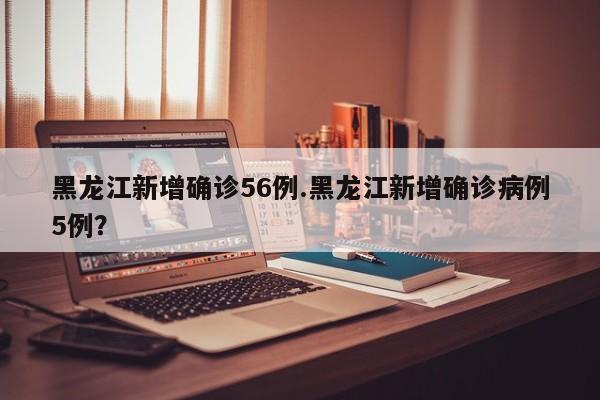 黑龙江新增确诊56例.黑龙江新增确诊病例5例?