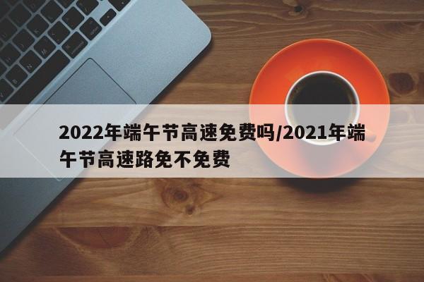 2022年端午节高速免费吗/2021年端午节高速路免不免费