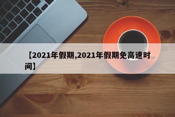 【2021年假期,2021年假期免高速时间】