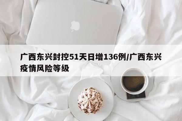 广西东兴封控51天日增136例/广西东兴疫情风险等级