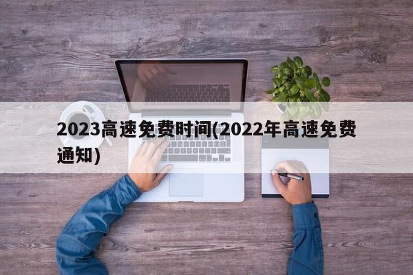 2023高速免费时间(2022年高速免费通知)