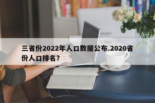 三省份2022年人口数据公布.2020省份人口排名?