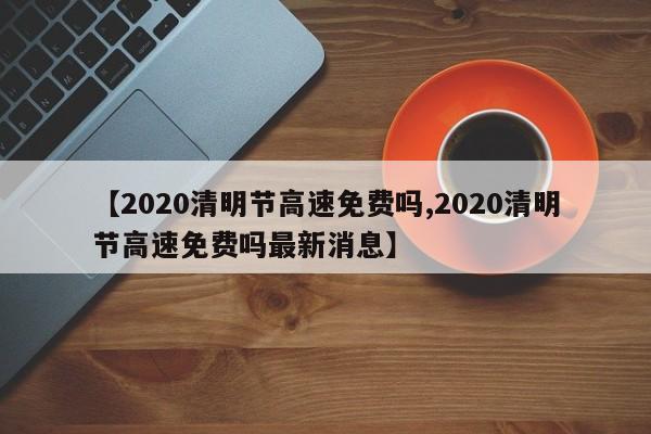 【2020清明节高速免费吗,2020清明节高速免费吗最新消息】