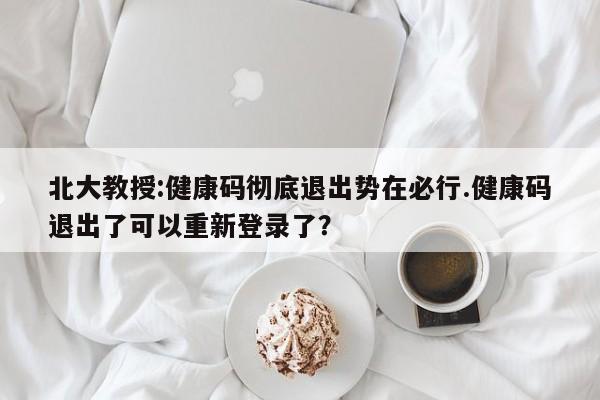 北大教授:健康码彻底退出势在必行.健康码退出了可以重新登录了?