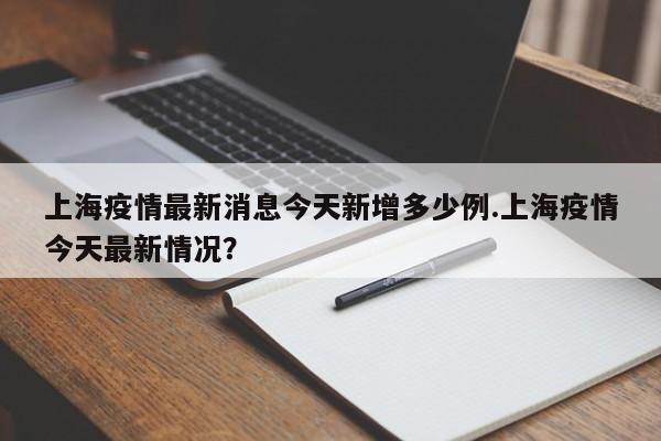 上海疫情最新消息今天新增多少例.上海疫情今天最新情况?