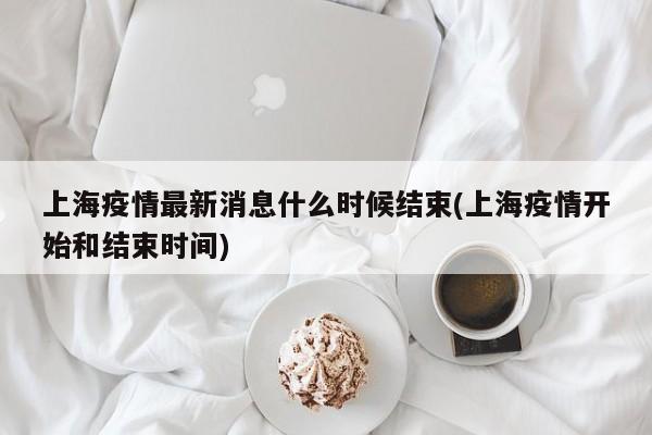 上海疫情最新消息什么时候结束(上海疫情开始和结束时间)