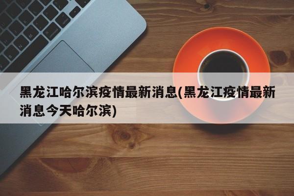 黑龙江哈尔滨疫情最新消息(黑龙江疫情最新消息今天哈尔滨)