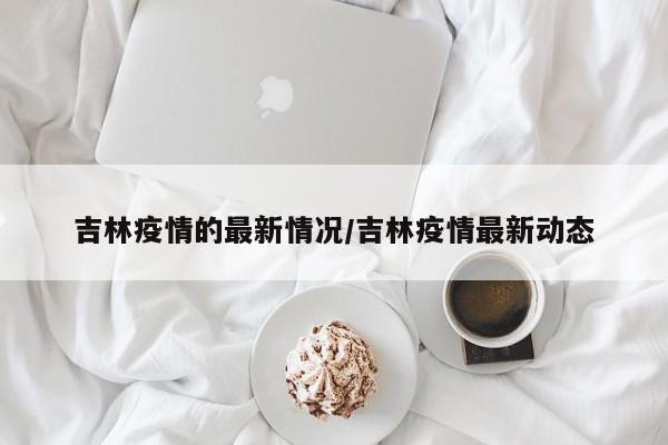 吉林疫情的最新情况/吉林疫情最新动态