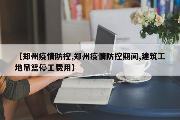 【郑州疫情防控,郑州疫情防控期间,建筑工地吊篮停工费用】