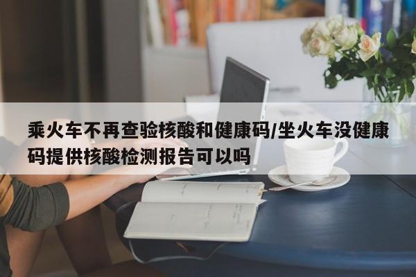 乘火车不再查验核酸和健康码/坐火车没健康码提供核酸检测报告可以吗