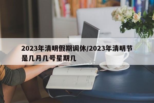 2023年清明假期调休/2023年清明节是几月几号星期几