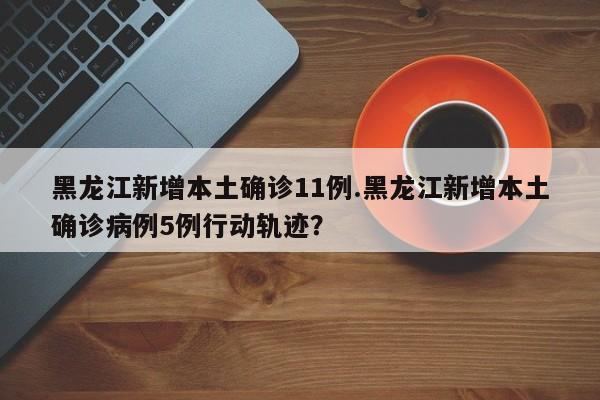 黑龙江新增本土确诊11例.黑龙江新增本土确诊病例5例行动轨迹?