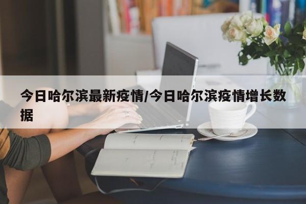 今日哈尔滨最新疫情/今日哈尔滨疫情增长数据