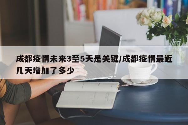 成都疫情未来3至5天是关键/成都疫情最近几天增加了多少