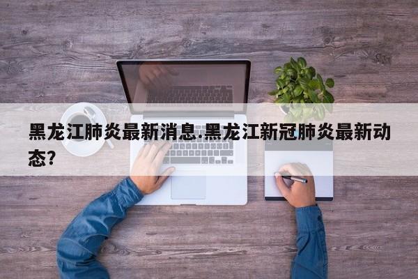 黑龙江肺炎最新消息.黑龙江新冠肺炎最新动态?