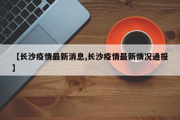 【长沙疫情最新消息,长沙疫情最新情况通报】